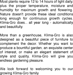Most plants require 12 to 14 hours of light daily, plus the proper temperature, moisture and humidity for maximum growth and flowering. Nature doesn't provide these ideal conditions long enough for continuous growth cycles. Klima-Gro does... all year long